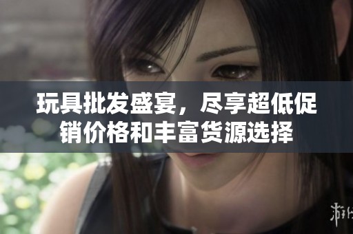 玩具批发盛宴，尽享超低促销价格和丰富货源选择