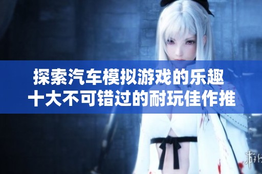 探索汽车模拟游戏的乐趣 十大不可错过的耐玩佳作推荐