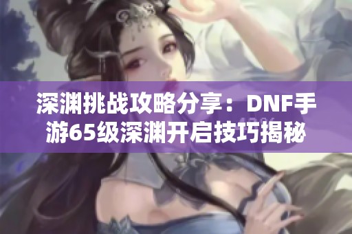 深渊挑战攻略分享：DNF手游65级深渊开启技巧揭秘