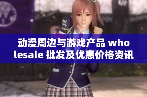 动漫周边与游戏产品 wholesale 批发及优惠价格资讯分享