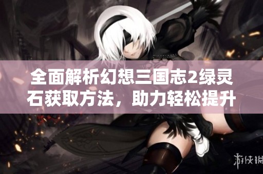 全面解析幻想三国志2绿灵石获取方法，助力轻松提升战力