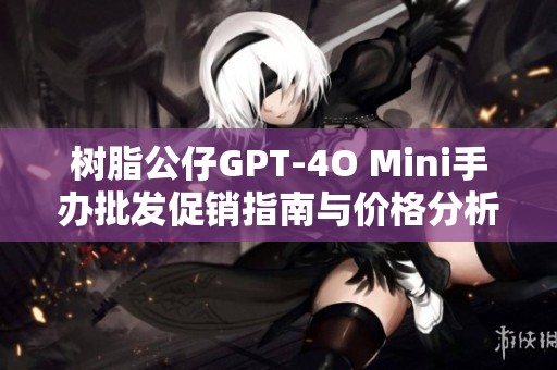 树脂公仔GPT-4O Mini手办批发促销指南与价格分析
