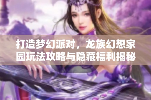 打造梦幻派对，龙族幻想家园玩法攻略与隐藏福利揭秘