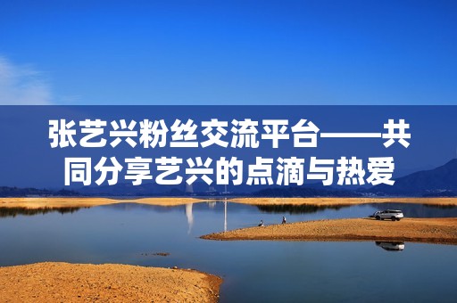 张艺兴粉丝交流平台——共同分享艺兴的点滴与热爱