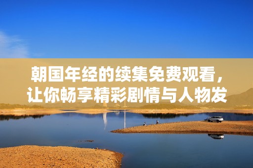 朝国年经的续集免费观看，让你畅享精彩剧情与人物发展