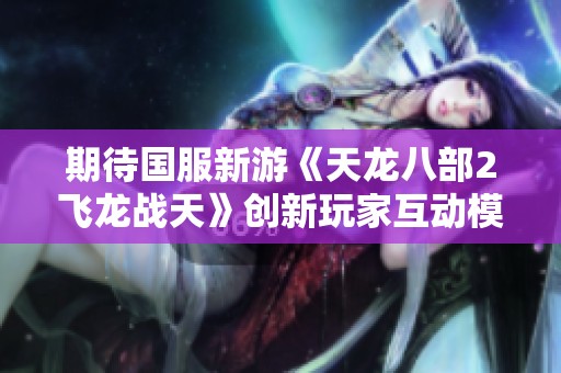 期待国服新游《天龙八部2飞龙战天》创新玩家互动模式与精彩剧情