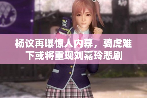 杨议再曝惊人内幕，骑虎难下或将重现刘嘉玲悲剧