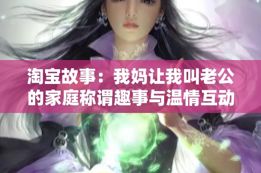 淘宝故事：我妈让我叫老公的家庭称谓趣事与温情互动