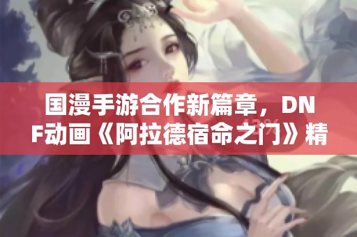 国漫手游合作新篇章，DNF动画《阿拉德宿命之门》精彩上线