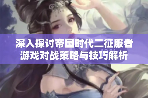 深入探讨帝国时代二征服者游戏对战策略与技巧解析
