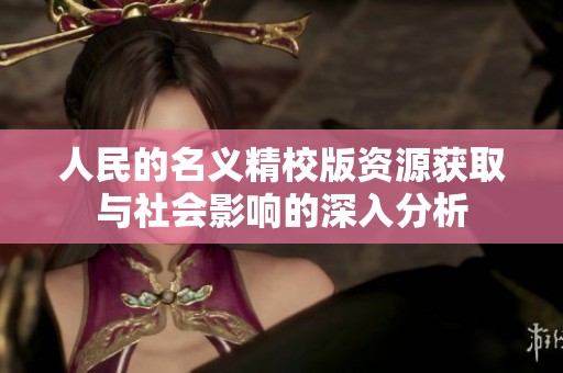 人民的名义精校版资源获取与社会影响的深入分析