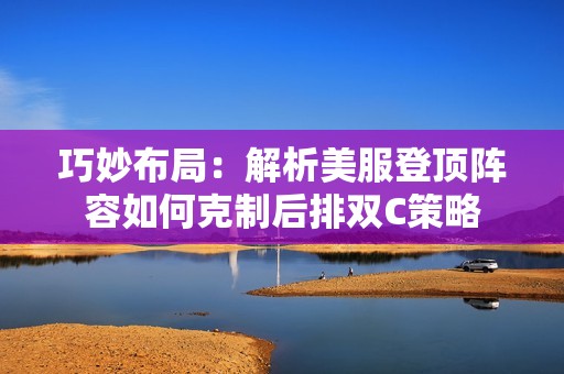 巧妙布局：解析美服登顶阵容如何克制后排双C策略