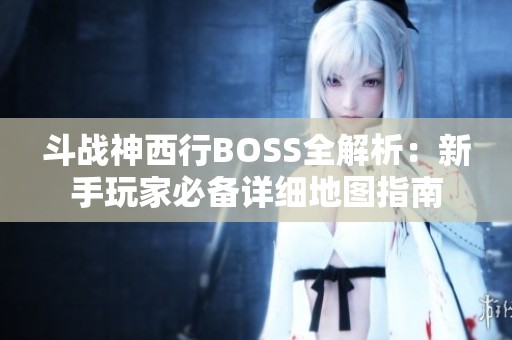 斗战神西行BOSS全解析：新手玩家必备详细地图指南