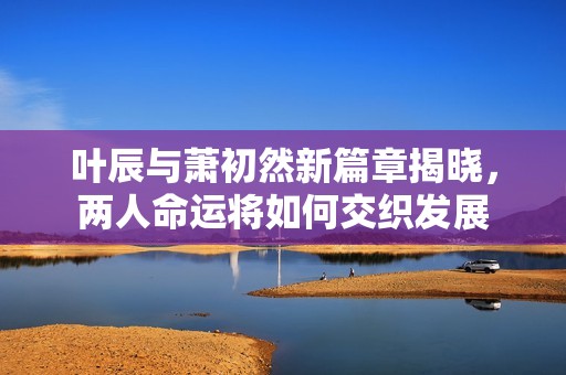 叶辰与萧初然新篇章揭晓，两人命运将如何交织发展