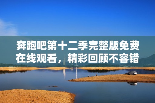 奔跑吧第十二季完整版免费在线观看，精彩回顾不容错过