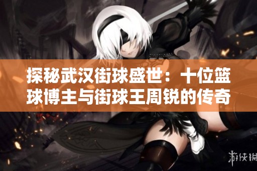 探秘武汉街球盛世：十位篮球博主与街球王周锐的传奇故事