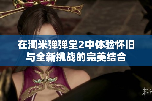 在淘米弹弹堂2中体验怀旧与全新挑战的完美结合