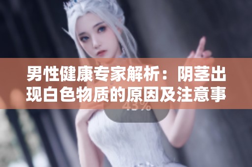 男性健康专家解析：阴茎出现白色物质的原因及注意事项