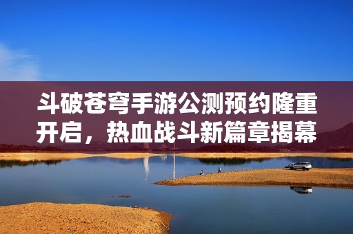 斗破苍穹手游公测预约隆重开启，热血战斗新篇章揭幕！