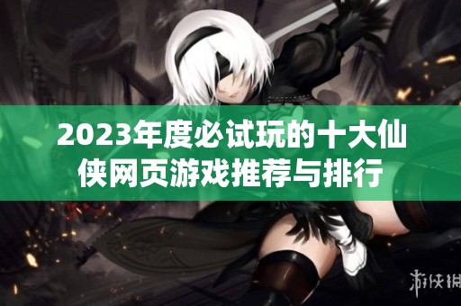 2023年度必试玩的十大仙侠网页游戏推荐与排行