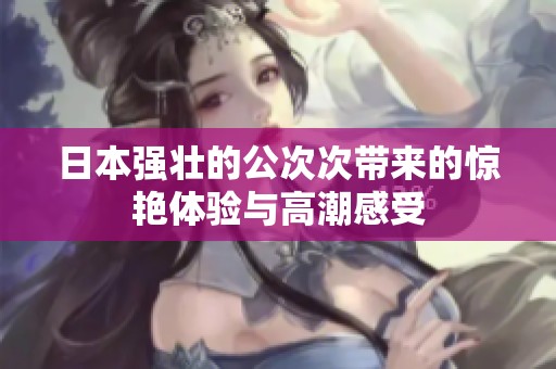日本强壮的公次次带来的惊艳体验与高潮感受