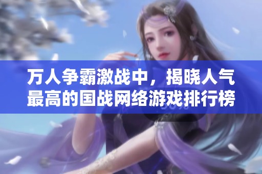 万人争霸激战中，揭晓人气最高的国战网络游戏排行榜