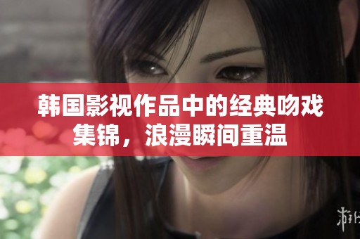 韩国影视作品中的经典吻戏集锦，浪漫瞬间重温