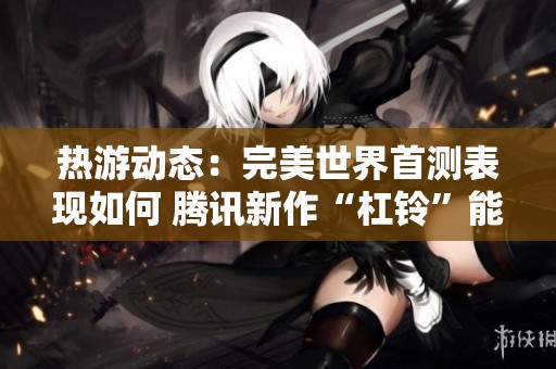 热游动态：完美世界首测表现如何 腾讯新作“杠铃”能否逆袭