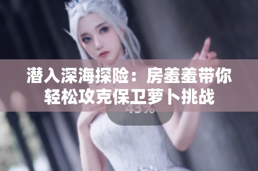 潜入深海探险：房羞羞带你轻松攻克保卫萝卜挑战