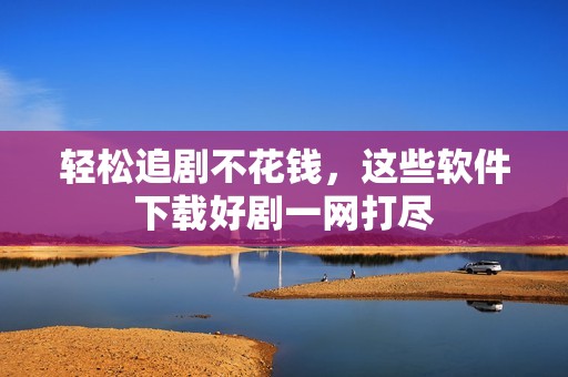 轻松追剧不花钱，这些软件下载好剧一网打尽