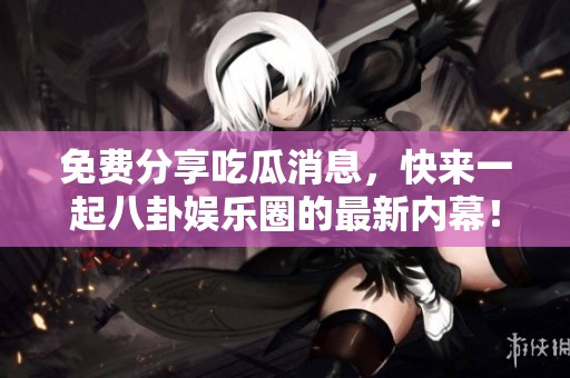 免费分享吃瓜消息，快来一起八卦娱乐圈的最新内幕！