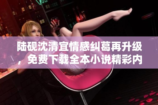 陆砚沈清宜情感纠葛再升级，免费下载全本小说精彩内容解读