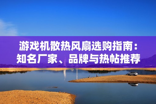 游戏机散热风扇选购指南：知名厂家、品牌与热帖推荐