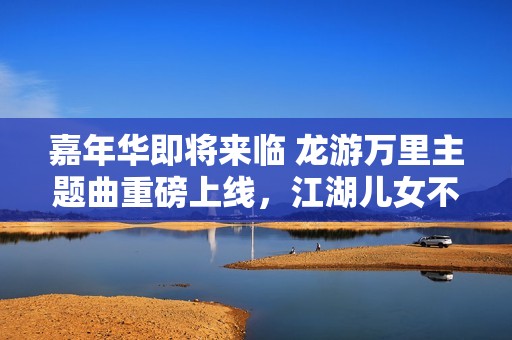 嘉年华即将来临 龙游万里主题曲重磅上线，江湖儿女不可错过的旋律！