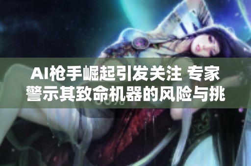 AI枪手崛起引发关注 专家警示其致命机器的风险与挑战