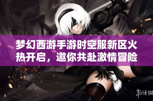 梦幻西游手游时空服新区火热开启，邀你共赴激情冒险之旅！