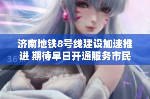 济南地铁8号线建设加速推进 期待早日开通服务市民