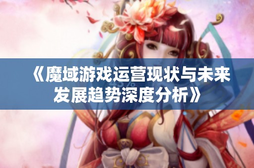 《魔域游戏运营现状与未来发展趋势深度分析》