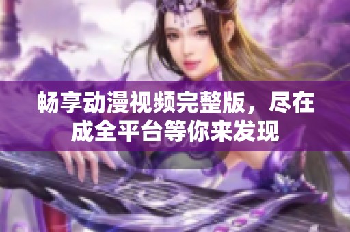 畅享动漫视频完整版，尽在成全平台等你来发现