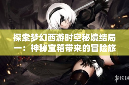 探索梦幻西游时空秘境结局一：神秘宝箱带来的冒险旅程揭秘
