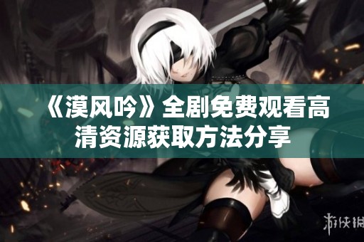 《漠风吟》全剧免费观看高清资源获取方法分享