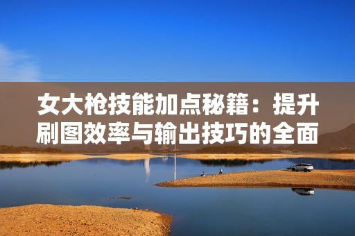女大枪技能加点秘籍：提升刷图效率与输出技巧的全面指南