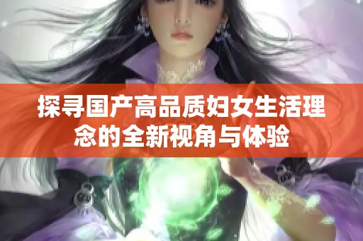 探寻国产高品质妇女生活理念的全新视角与体验