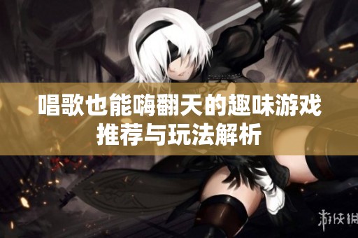 唱歌也能嗨翻天的趣味游戏推荐与玩法解析