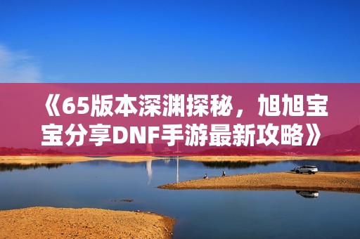 《65版本深渊探秘，旭旭宝宝分享DNF手游最新攻略》