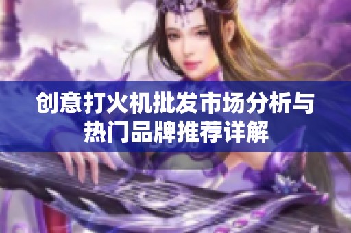 创意打火机批发市场分析与热门品牌推荐详解
