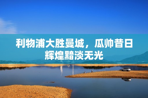 利物浦大胜曼城，瓜帅昔日辉煌黯淡无光