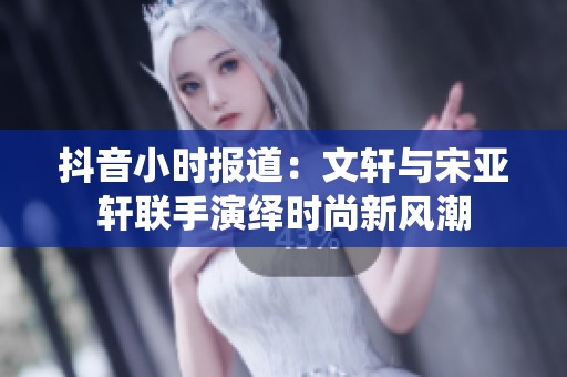 抖音小时报道：文轩与宋亚轩联手演绎时尚新风潮