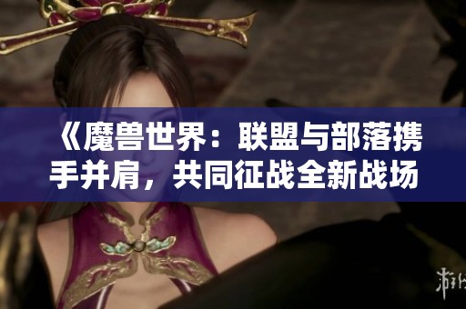 《魔兽世界：联盟与部落携手并肩，共同征战全新战场》