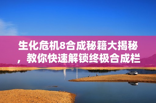 生化危机8合成秘籍大揭秘，教你快速解锁终极合成栏